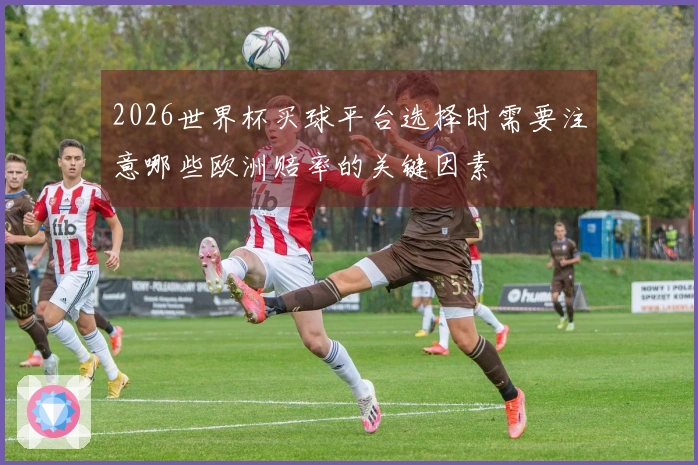 2026世界杯买球平台选择时需要注意哪些欧洲赔率的关键因素